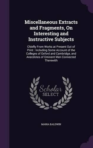 Cover image for Miscellaneous Extracts and Fragments, on Interesting and Instructive Subjects: Chiefly from Works at Present Out of Print: Including Some Account of the Colleges of Oxford and Cambridge, and Anecdotes of Eminent Men Connected Therewith