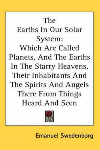 Cover image for The Earths in Our Solar System: Which Are Called Planets, and the Earths in the Starry Heavens, Their Inhabitants and the Spirits and Angels There from Things Heard and Seen