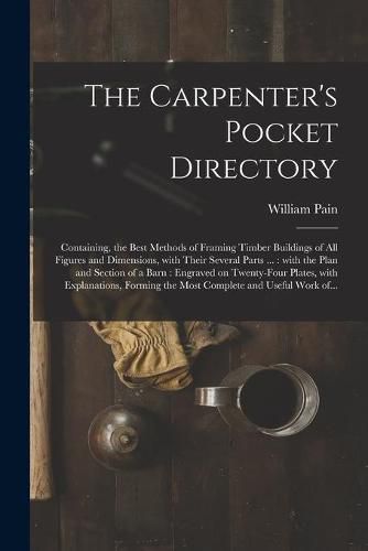 Cover image for The Carpenter's Pocket Directory: Containing, the Best Methods of Framing Timber Buildings of All Figures and Dimensions, With Their Several Parts ...: With the Plan and Section of a Barn: Engraved on Twenty-four Plates, With Explanations, Forming...