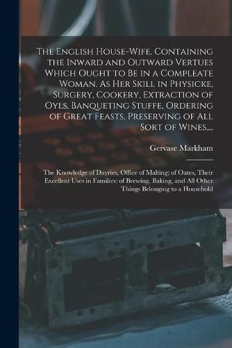 The English House-wife. Containing the Inward and Outward Vertues Which Ought to Be in a Compleate Woman. As Her Skill in Physicke, Surgery, Cookery, Extraction of Oyls, Banqueting Stuffe, Ordering of Great Feasts, Preserving of All Sort of Wines, ...