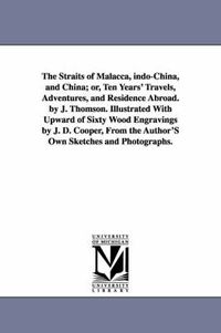 Cover image for The Straits of Malacca, indo-China, and China; or, Ten Years' Travels, Adventures, and Residence Abroad. by J. Thomson. Illustrated With Upward of Sixty Wood Engravings by J. D. Cooper, From the Author'S Own Sketches and Photographs.