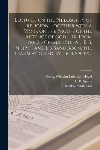 Lectures on the Philosophy of Religion, Together With a Work on the Proofs of the Existence of God ... Tr. From the 2d German Ed. by ... E. B. Speirs ... and J. B. Sanderson, the Translation Ed. by ... E. B. Speirs ..; 1