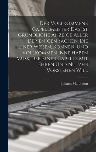 Cover image for Der Vollkommene Capellmeister Das Ist Gruendliche Anzeige Aller Derjenigen Sachen, Die Einer Wissen, Koennen, Und Vollkommen Inne Haben Muss, Der Einer Capelle Mit Ehren Und Nutzen Vorstehen Will