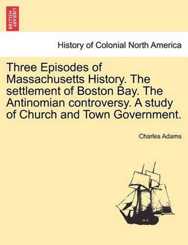 Cover image for Three Episodes of Massachusetts History. The settlement of Boston Bay. The Antinomian controversy. A study of Church and Town Government. VOLUME II