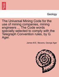 Cover image for The Universal Mining Code for the Use of Mining Companies, Mining Engineers ... the Code Words Specially Selected to Comply with the Telegraph Convention Rules, by G. Ager.