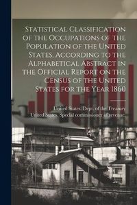 Cover image for Statistical Classification of the Occupations of the Population of the United States, According to the Alphabetical Abstract in the Official Report on the Census of the United States for the Year 1860