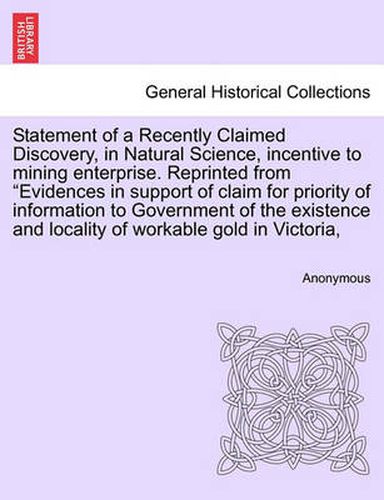 Cover image for Statement of a Recently Claimed Discovery, in Natural Science, Incentive to Mining Enterprise. Reprinted from Evidences in Support of Claim for Priority of Information to Government of the Existence and Locality of Workable Gold in Victoria,