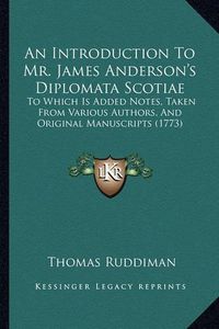 Cover image for An Introduction to Mr. James Anderson's Diplomata Scotiae: To Which Is Added Notes, Taken from Various Authors, and Original Manuscripts (1773)