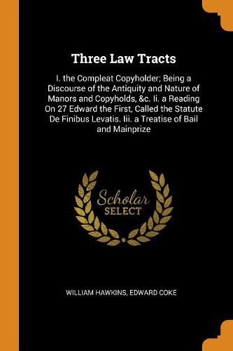 Three Law Tracts: I. the Compleat Copyholder; Being a Discourse of the Antiquity and Nature of Manors and Copyholds, &c. II. a Reading on 27 Edward the First, Called the Statute de Finibus Levatis. III. a Treatise of Bail and Mainprize