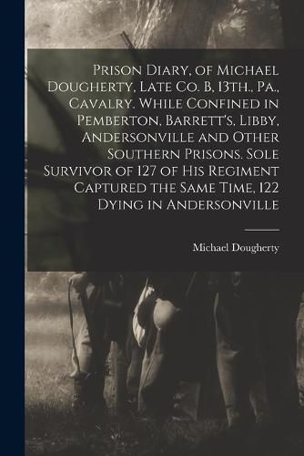 Cover image for Prison Diary, of Michael Dougherty, Late Co. B, 13th., Pa., Cavalry. While Confined in Pemberton, Barrett's, Libby, Andersonville and Other Southern Prisons. Sole Survivor of 127 of his Regiment Captured the Same Time, 122 Dying in Andersonville