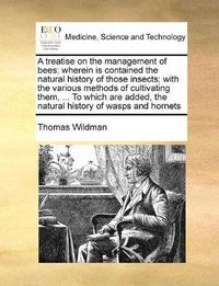 Cover image for A Treatise on the Management of Bees; Wherein Is Contained the Natural History of Those Insects; With the Various Methods of Cultivating Them, ... to Which Are Added, the Natural History of Wasps and Hornets