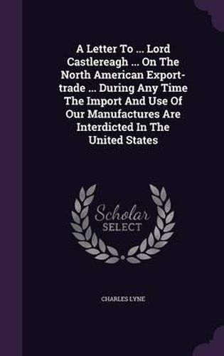 A Letter to ... Lord Castlereagh ... on the North American Export-Trade ... During Any Time the Import and Use of Our Manufactures Are Interdicted in the United States