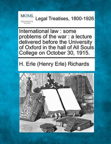 International Law: Some Problems of the War: A Lecture Delivered Before the University of Oxford in the Hall of All Souls College on October 30, 1915.