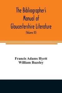 Cover image for The bibliographer's manual of Gloucestershire literature; being a classified catalogue of books, pamphlets, broadsides, and other printed matter relating to the county of Gloucester or to the city of Bristol, with descriptive and explanatory notes (Volume III)