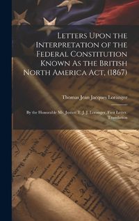 Cover image for Letters Upon the Interpretation of the Federal Constitution Known As the British North America Act, (1867)