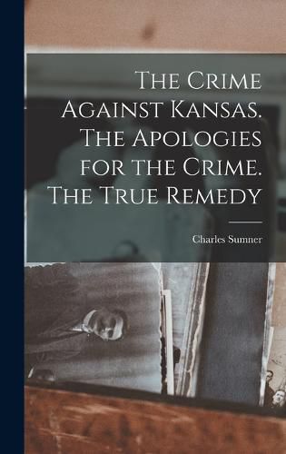 Cover image for The Crime Against Kansas. The Apologies for the Crime. The True Remedy