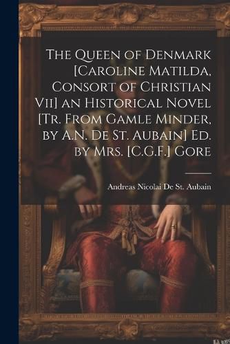 Cover image for The Queen of Denmark [Caroline Matilda, Consort of Christian Vii] an Historical Novel [Tr. From Gamle Minder, by A.N. De St. Aubain] Ed. by Mrs. [C.G.F.] Gore