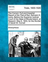 Cover image for The Correct, Full and Impartial Report of the Trial of REV. Ephraim K. Avery, Before the Supreme Judicial Court of the State of Rhode-Island, at Newport, May 6, 1833, for the Murder of Sarah M. Cornell