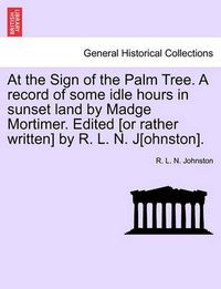 Cover image for At the Sign of the Palm Tree. a Record of Some Idle Hours in Sunset Land by Madge Mortimer. Edited [Or Rather Written] by R. L. N. J[ohnston].