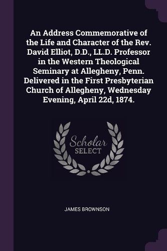 Cover image for An Address Commemorative of the Life and Character of the Rev. David Elliot, D.D., LL.D. Professor in the Western Theological Seminary at Allegheny, Penn. Delivered in the First Presbyterian Church of Allegheny, Wednesday Evening, April 22d, 1874.