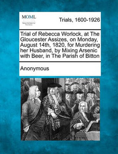 Trial of Rebecca Worlock, at the Gloucester Assizes, on Monday, August 14th, 1820, for Murdering Her Husband, by Mixing Arsenic with Beer, in the Parish of Bitton