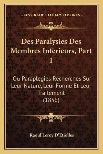 Des Paralysies Des Membres Inferieurs, Part 1: Ou Paraplegies Recherches Sur Leur Nature, Leur Forme Et Leur Traitement (1856)