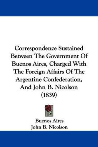 Cover image for Correspondence Sustained Between The Government Of Buenos Aires, Charged With The Foreign Affairs Of The Argentine Confederation, And John B. Nicolson (1839)