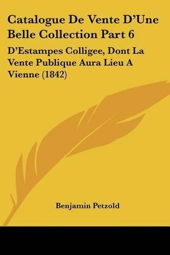 Cover image for Catalogue de Vente D'Une Belle Collection Part 6: D'Estampes Colligee, Dont La Vente Publique Aura Lieu a Vienne (1842)