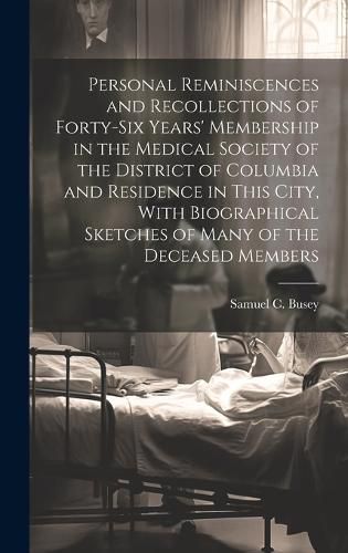 Cover image for Personal Reminiscences and Recollections of Forty-six Years' Membership in the Medical Society of the District of Columbia and Residence in This City, With Biographical Sketches of Many of the Deceased Members