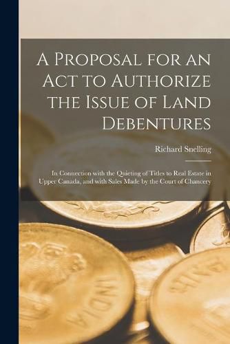 A Proposal for an Act to Authorize the Issue of Land Debentures [microform]: in Connection With the Quieting of Titles to Real Estate in Upper Canada, and With Sales Made by the Court of Chancery