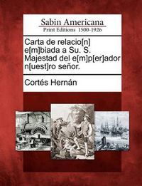 Cover image for Carta de relacio[n] e[m]biada a Su. S. Majestad del e[m]p[er]ador n[uest]ro senor.