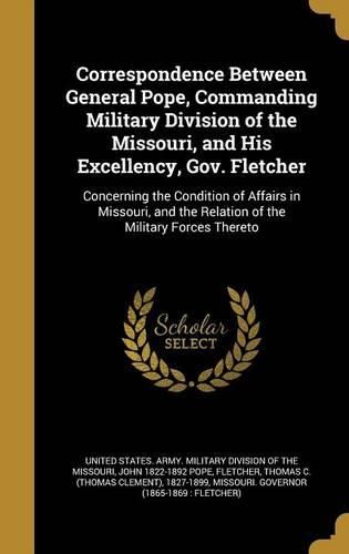 Cover image for Correspondence Between General Pope, Commanding Military Division of the Missouri, and His Excellency, Gov. Fletcher: Concerning the Condition of Affairs in Missouri, and the Relation of the Military Forces Thereto