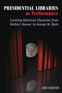 Cover image for Presidential Libraries as Performance: Curating American Character from Herbert Hoover to George W. Bush