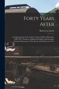 Cover image for Forty Years After: an Appreciation of the Genius of Edward Henry Harriman, 1848-1909: Financier, Railroad Rebuilder and Strategist, Industrial Statesman of One Epoch and Prophet of a New