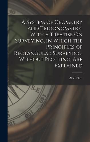 Cover image for A System of Geometry and Trigonometry, With a Treatise On Surveying, in Which the Principles of Rectangular Surveying, Without Plotting, Are Explained