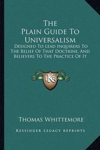 Cover image for The Plain Guide to Universalism: Designed to Lead Inquirers to the Belief of That Doctrine, and Believers to the Practice of It