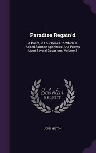 Cover image for Paradise Regain'd: A Poem, in Four Books. to Which Is Added Samson Agonistes: And Poems Upon Several Occasions, Volume 2