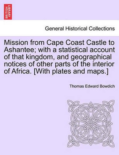 Cover image for Mission from Cape Coast Castle to Ashantee; with a statistical account of that kingdom, and geographical notices of other parts of the interior of Africa. [With plates and maps.]