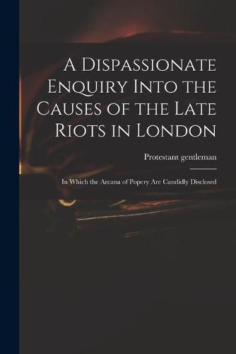 Cover image for A Dispassionate Enquiry Into the Causes of the Late Riots in London: in Which the Arcana of Popery Are Candidly Disclosed