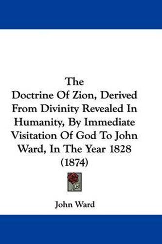 Cover image for The Doctrine of Zion, Derived from Divinity Revealed in Humanity, by Immediate Visitation of God to John Ward, in the Year 1828 (1874)