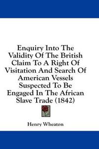 Cover image for Enquiry Into the Validity of the British Claim to a Right of Visitation and Search of American Vessels Suspected to Be Engaged in the African Slave Trade (1842)