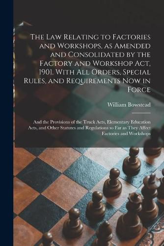 Cover image for The Law Relating to Factories and Workshops, as Amended and Consolidated by the Factory and Workshop Act, 1901. With All Orders, Special Rules, and Requirements Now in Force; and the Provisions of the Truck Acts, Elementary Education Acts, and Other...