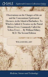 Cover image for Observations on the Changes of the air and the Concomitant Epidemical Diseases, in the Island of Barbadoes. To Which is Added A Treatise on the Putrid Bilious Fever, Commonly Called the Yellow Fever; ... By William Hillary, M.D. The Second Edition