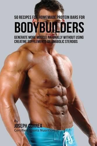 50 Recipes for Homemade Protein Bars for Bodybuilders: Generate More Muscle Naturally Without Using Creatine Supplements or Anabolic Steroids