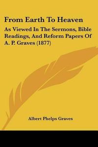 Cover image for From Earth to Heaven: As Viewed in the Sermons, Bible Readings, and Reform Papers of A. P. Graves (1877)