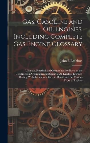 Cover image for Gas, Gasoline and oil Engines, Including Complete gas Engine Glossary; a Simple, Practical and Comprehensive Book on the Construction, Operation and Repair of all Kinds of Engines. Dealing With the Various Parts in Detail, and the Various Types of Engines