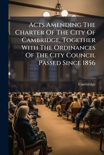 Cover image for Acts Amending the Charter of the City of Cambridge, Together with the Ordinances of the City Council Passed Since 1856