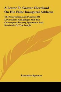 Cover image for A Letter to Grover Cleveland on His False Inaugural Address: The Usurpations and Crimes of Lawmakers and Judges and the Consequent Poverty, Ignorance and Servitude of the People