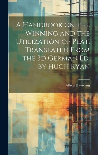 Cover image for A Handbook on the Winning and the Utilization of Peat. Translated From the 3d German ed. by Hugh Ryan