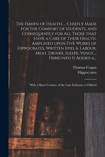 Cover image for The Haven of Health, ... Chiefly Made for the Comfort of Students, and Consequently for All Those That Have a Care of Their Health, Amplified Upon Five Works of Hippocrates, Written Epid. 6. Labour, Meat, Drinke, Sleepe, Venus ... Hereunto is Added A...